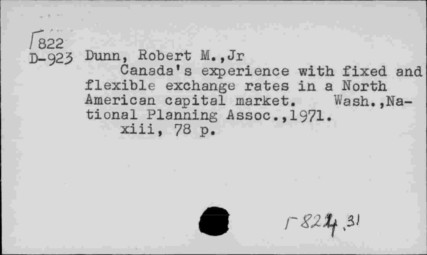 ﻿/822
D-929 Dunn., Robert M. ,Jr
Canada’s experience with fixed and flexible exchange rates in a North American capital market.	Wash.,Na-
tional Planning Assoc.,1971.
xiii, 78 p.
